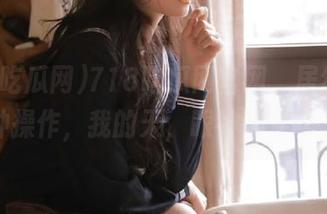 718吃瓜网官网，居然还有这种操作，我的天，眼神都要懵了。