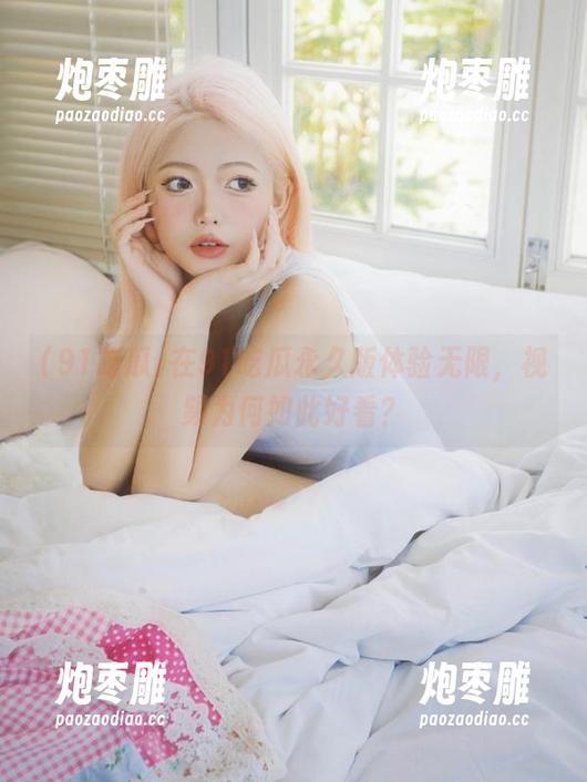 在91吃瓜永久版体验无限，视频为何如此好看？
