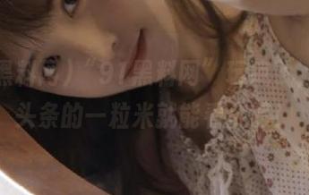 “91黑料网”玩疯了，直达头条的一粒米就能看个够！