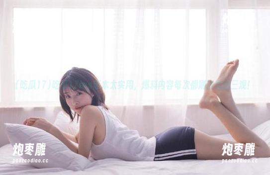 吃瓜17 吃瓜17ios版本太实用,爆料内容每次都刷新我的三观!