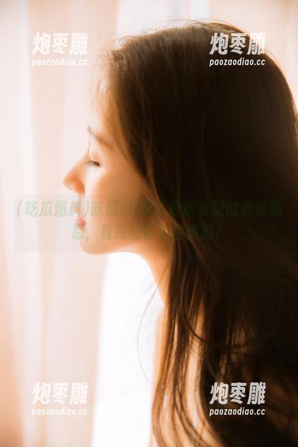 吃瓜爆料51最新拿到的劲爆消息，看完能否保住眼泪？