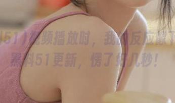 视频播放时，我的反应像下载了黑料51更新，愣了好几秒！