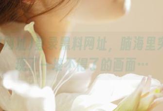登录黑料网址，脑海里突然出现了一堆不得了的画面…